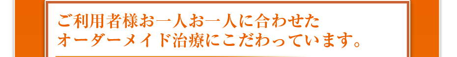 ご利用者様お一人お一人に合わせたオーダーメイド治療にこだわっています。