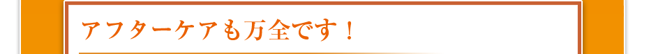 アフターケアも万全です！