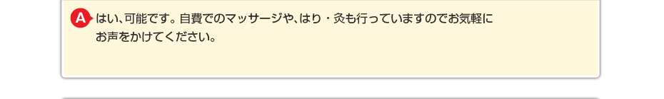 はい、可能です。 自費でのマッサージや針灸も行っていますのでお気軽にお声をかけてください。