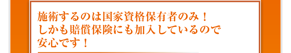 施術するのは国家資格保有者のみ！しかも最高1億円の賠償保険にも加入しているので安心です！